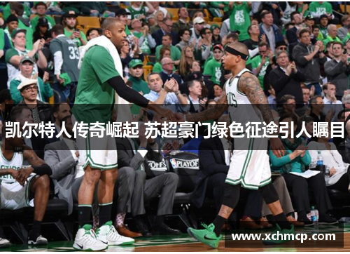 凯尔特人传奇崛起 苏超豪门绿色征途引人瞩目